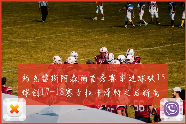 约克雷斯阿森纳首秀赛季进球破15球创17-18赛季拉卡泽特之后新高