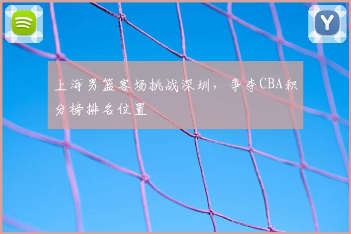上海男篮客场挑战深圳，争夺CBA积分榜排名位置