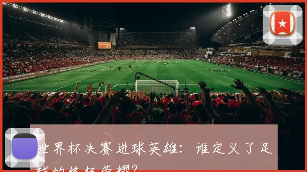 世界杯决赛进球英雄:谁定义了足球的终极荣耀?
