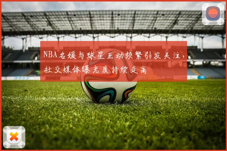 NBA名媛与球星互动频繁引发关注，社交媒体曝光度持续走高