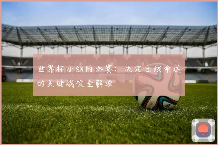 世界杯小组附加赛:决定出线命运的关键战役全解读