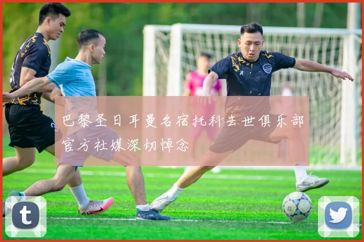 巴黎圣日耳曼名宿托科去世俱乐部官方社媒深切悼念