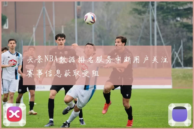 头条NBA数据排名服务中断用户关注赛事信息获取受阻