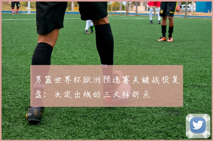 男篮世界杯欧洲预选赛关键战役复盘：决定出线的三大转折点