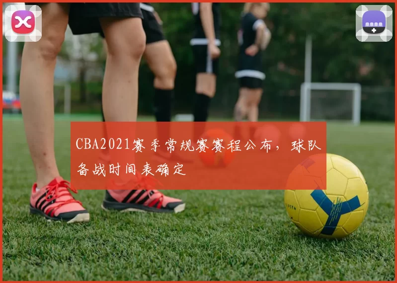 CBA2021赛季常规赛赛程公布,球队备战时间表确定