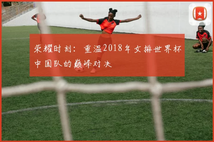 荣耀时刻：重温2018年女排世界杯中国队的巅峰对决
