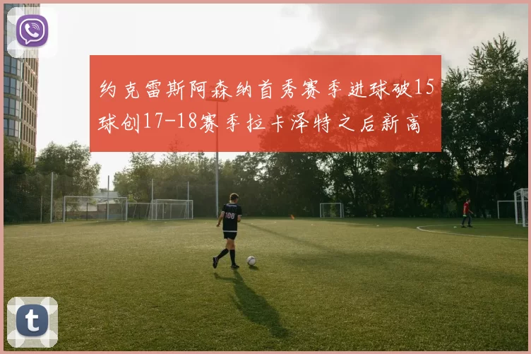 约克雷斯阿森纳首秀赛季进球破15球创17-18赛季拉卡泽特之后新高