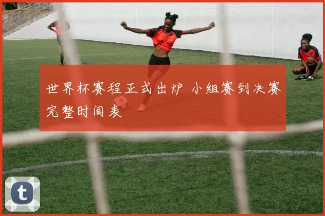 世界杯赛程正式出炉 小组赛到决赛完整时间表