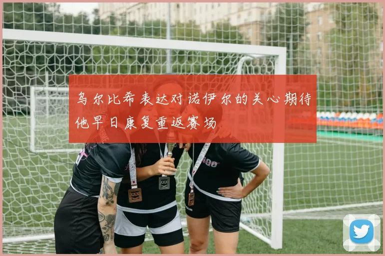 乌尔比希表达对诺伊尔的关心期待他早日康复重返赛场