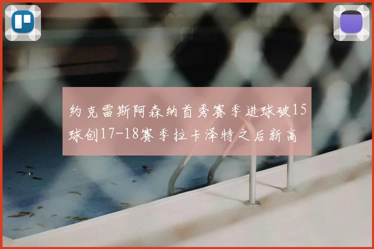 约克雷斯阿森纳首秀赛季进球破15球创17-18赛季拉卡泽特之后新高