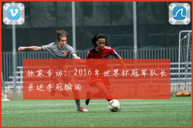 独家专访：2016年世界杯冠军队长亲述夺冠瞬间