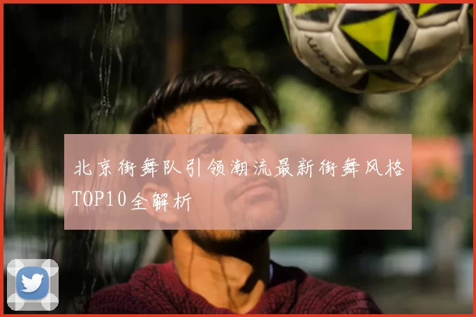 北京街舞队引领潮流最新街舞风格TOP10全解析
