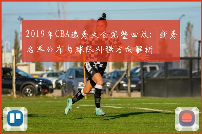 2019年CBA选秀大会完整回放:新秀名单公布与球队补强方向解析