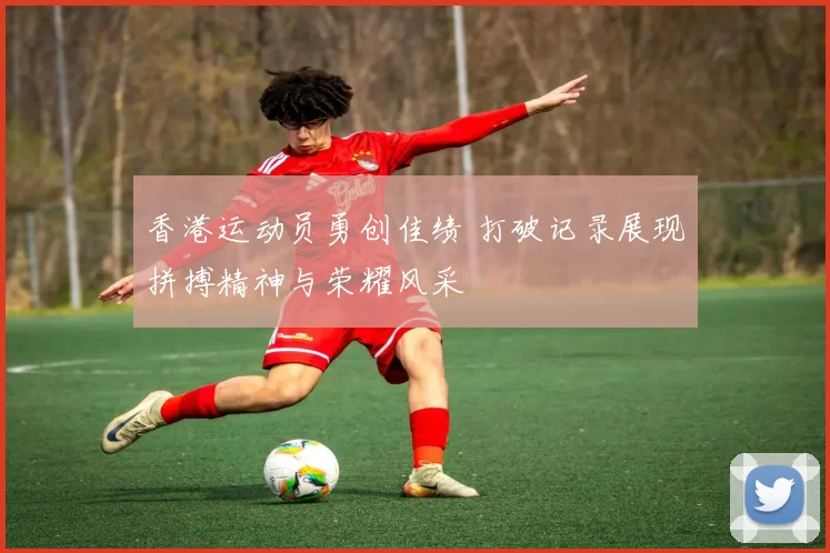 香港运动员勇创佳绩 打破记录展现拼搏精神与荣耀风采