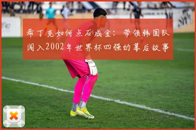 希丁克如何点石成金:带领韩国队闯入2002年世界杯四强的幕后故事