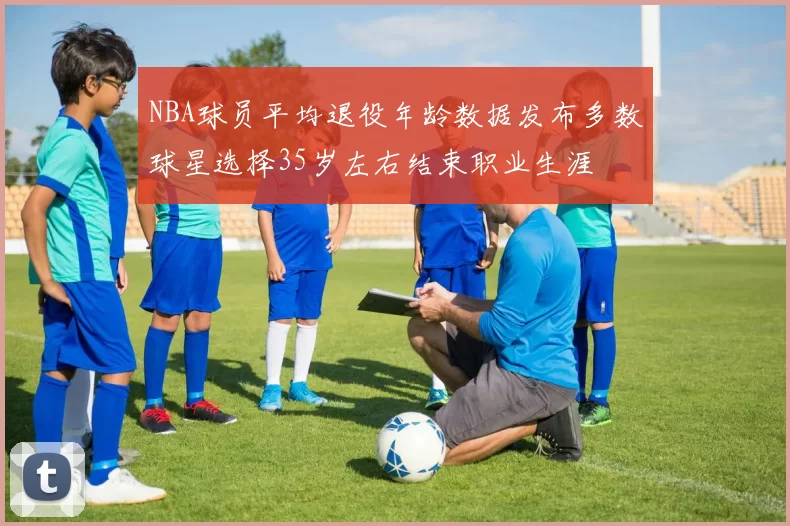 NBA球员平均退役年龄数据发布多数球星选择35岁左右结束职业生涯