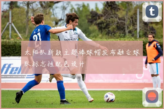 太阳队新款主题棒球帽发布融合球队标志性配色设计