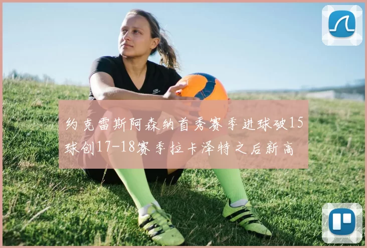 约克雷斯阿森纳首秀赛季进球破15球创17-18赛季拉卡泽特之后新高