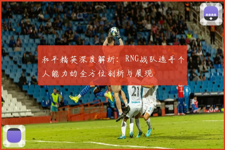 和平精英深度解析：RNG战队选手个人能力的全方位剖析与展现