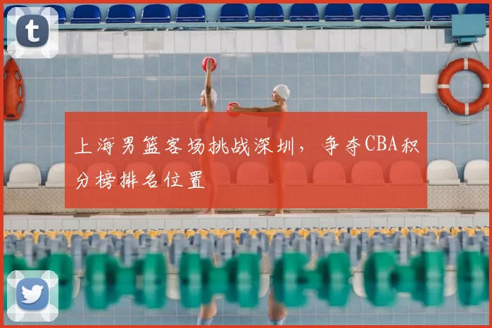 上海男篮客场挑战深圳，争夺CBA积分榜排名位置