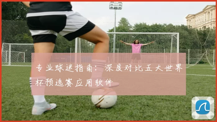 专业球迷指南：深度对比五大世界杯预选赛应用软件