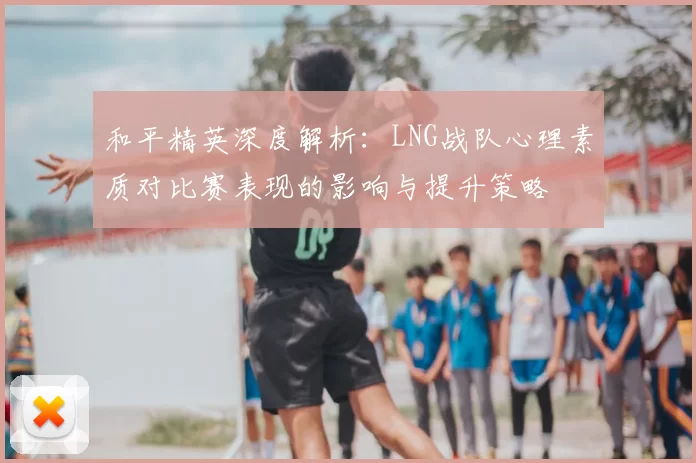 和平精英深度解析:LNG战队心理素质对比赛表现的影响与提升策略