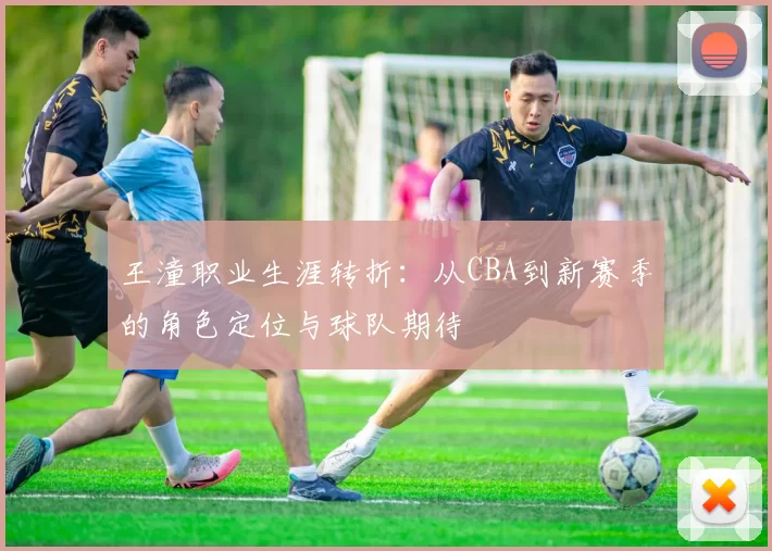 王潼职业生涯转折：从CBA到新赛季的角色定位与球队期待