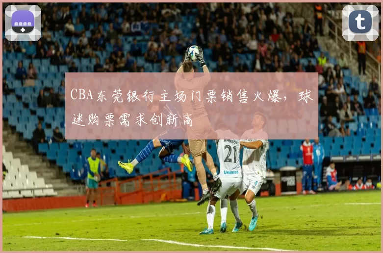 CBA东莞银行主场门票销售火爆,球迷购票需求创新高