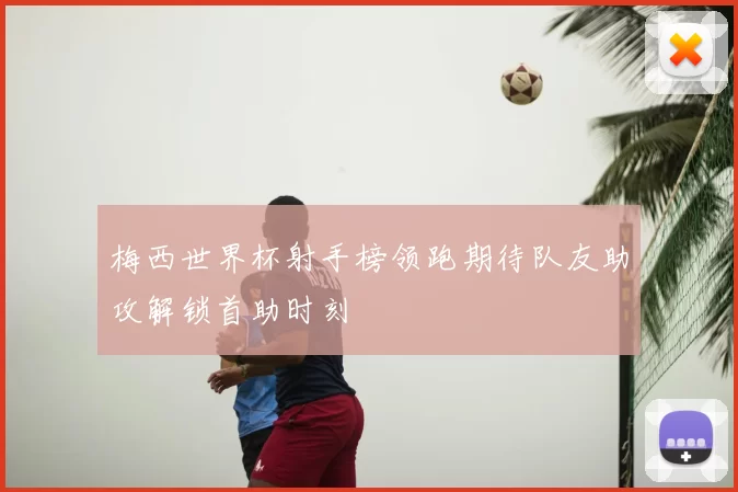梅西世界杯射手榜领跑期待队友助攻解锁首助时刻