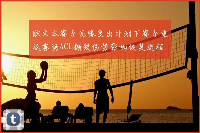 欧文本赛季无缘复出计划下赛季重返赛场ACL撕裂伤势影响恢复进程