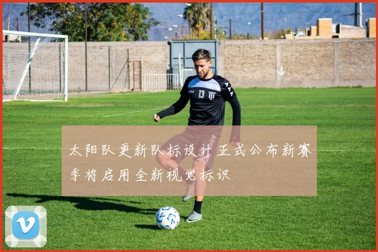 太阳队更新队标设计正式公布新赛季将启用全新视觉标识