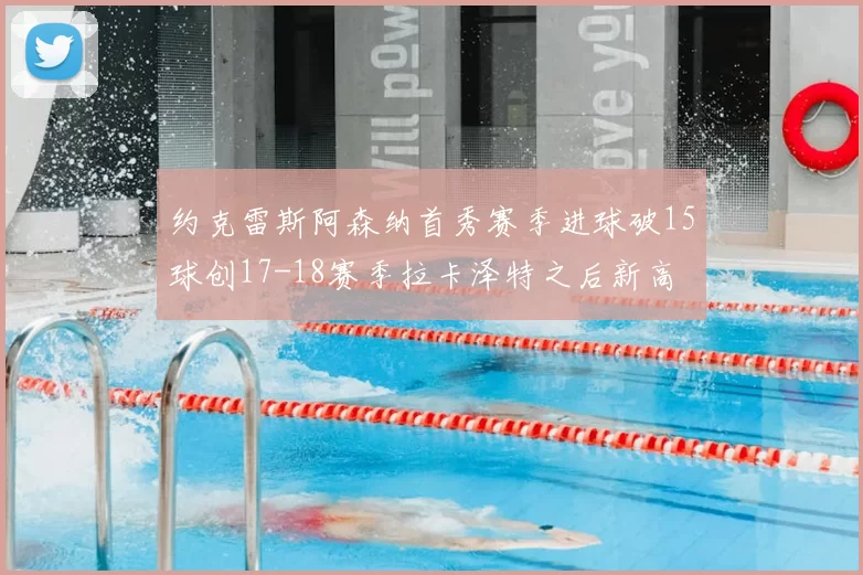 约克雷斯阿森纳首秀赛季进球破15球创17-18赛季拉卡泽特之后新高