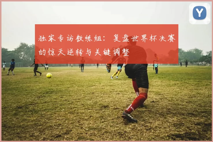 独家专访教练组：复盘世界杯决赛的惊天逆转与关键调整