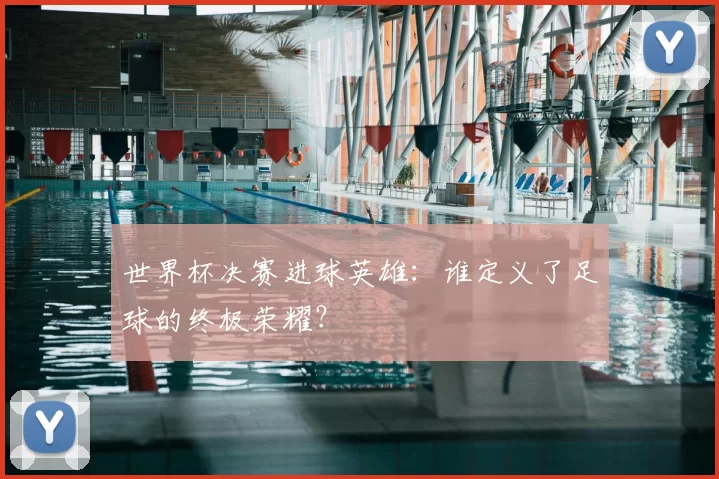 世界杯决赛进球英雄:谁定义了足球的终极荣耀?
