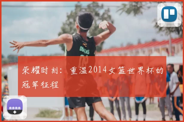 荣耀时刻:重温2014女篮世界杯的冠军征程