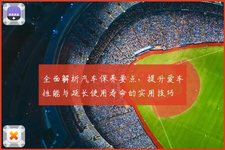 全面解析汽车保养要点，提升爱车性能与延长使用寿命的实用技巧