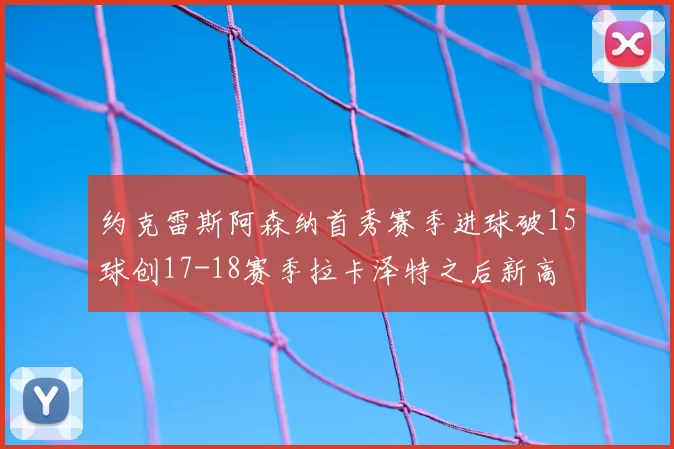 约克雷斯阿森纳首秀赛季进球破15球创17-18赛季拉卡泽特之后新高