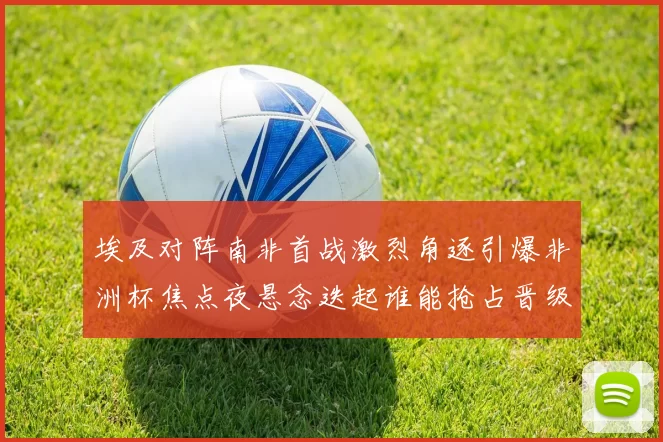埃及对阵南非首战激烈角逐引爆非洲杯焦点夜悬念迭起谁能抢占晋级先机