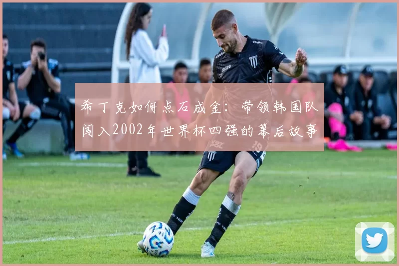 希丁克如何点石成金:带领韩国队闯入2002年世界杯四强的幕后故事
