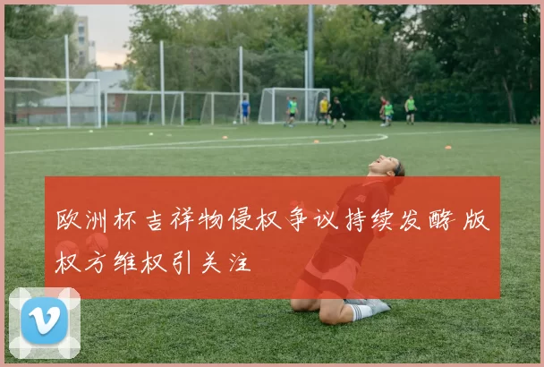 欧洲杯吉祥物侵权争议持续发酵 版权方维权引关注