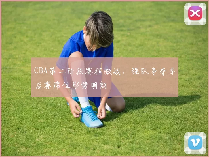 CBA第二阶段赛程激战,强队争夺季后赛席位形势明朗