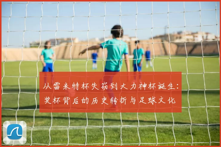 从雷米特杯失窃到大力神杯诞生：奖杯背后的历史转折与足球文化