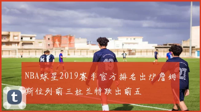 NBA球星2019赛季官方排名出炉詹姆斯位列前三杜兰特跌出前五