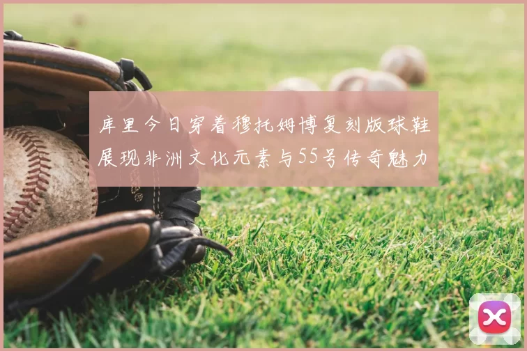 库里今日穿着穆托姆博复刻版球鞋展现非洲文化元素与55号传奇魅力