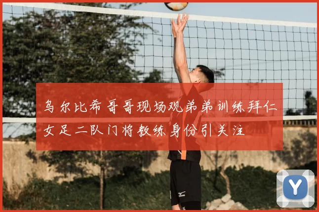 乌尔比希哥哥现场观弟弟训练拜仁女足二队门将教练身份引关注