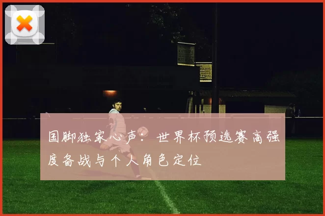 国脚独家心声：世界杯预选赛高强度备战与个人角色定位