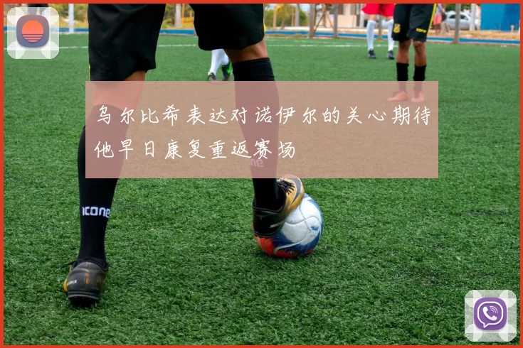 乌尔比希表达对诺伊尔的关心期待他早日康复重返赛场