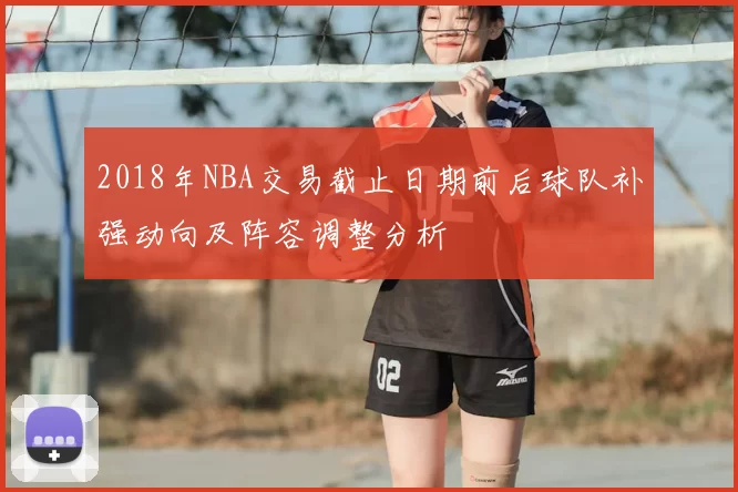2018年NBA交易截止日期前后球队补强动向及阵容调整分析
