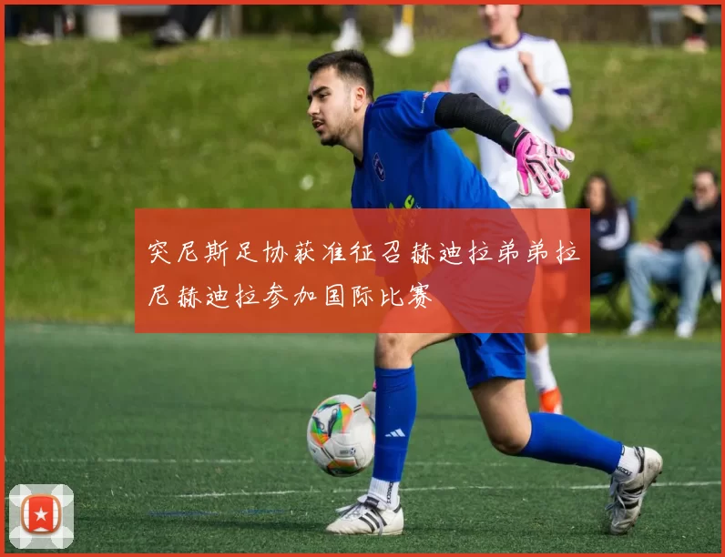 突尼斯足协获准征召赫迪拉弟弟拉尼赫迪拉参加国际比赛