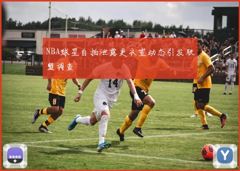 NBA球星自拍泄露更衣室动态引发联盟调查